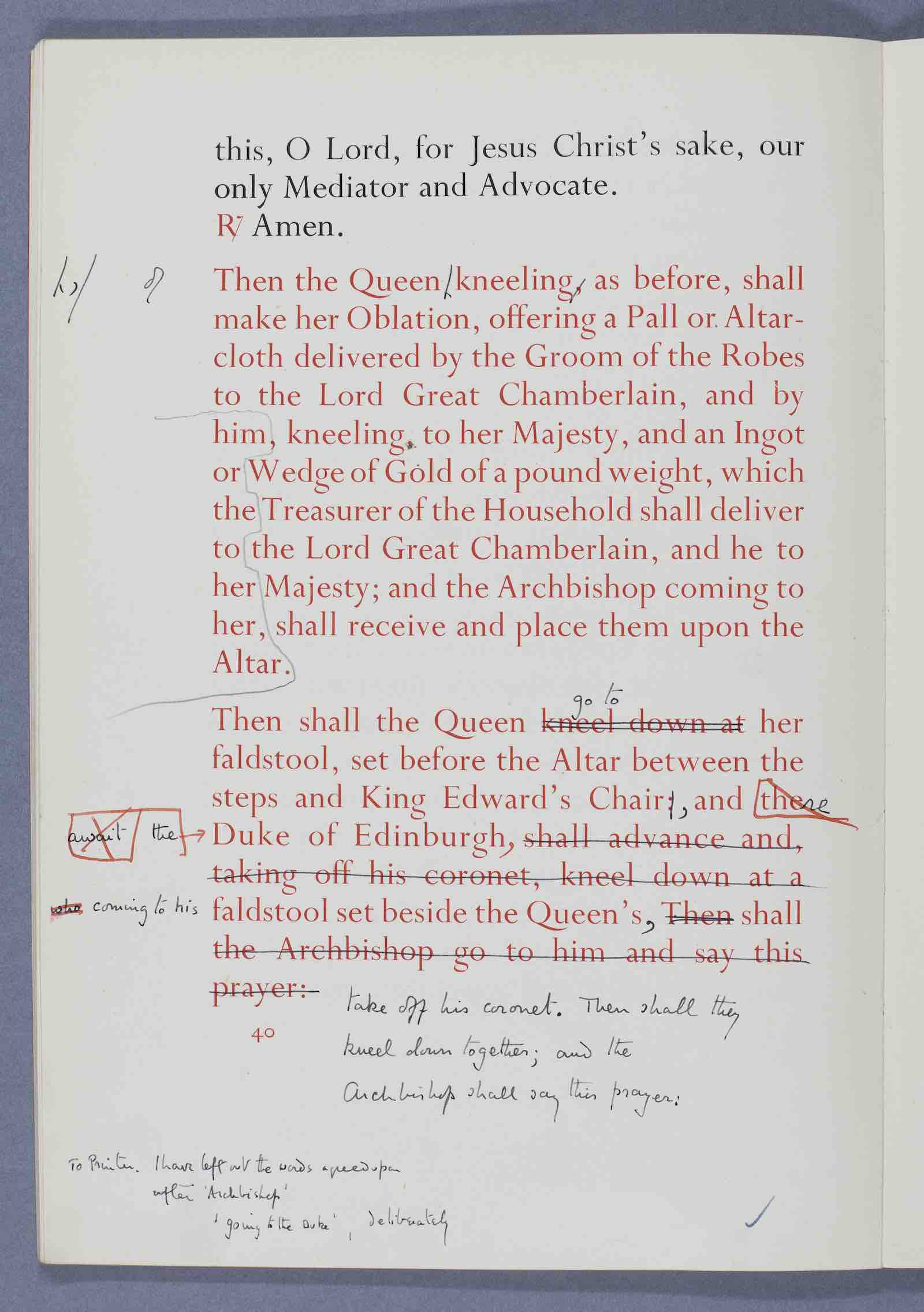 The form and order of the service that is to be performed and the ceremonies that are to be observed in the coronation of Her Majesty Queen Elizabeth II (London, 1953) Archbishop Fisher was responsible for drawing up the Coronation Rite but did not do so alone. He was advised by a committee comprising several liturgical scholars, and Dr Alan Don, Dean of Westminster. Shown here is one of the proofs of the text of the service with annotations and corrections throughout in Fisher’s own hand. This was the nin